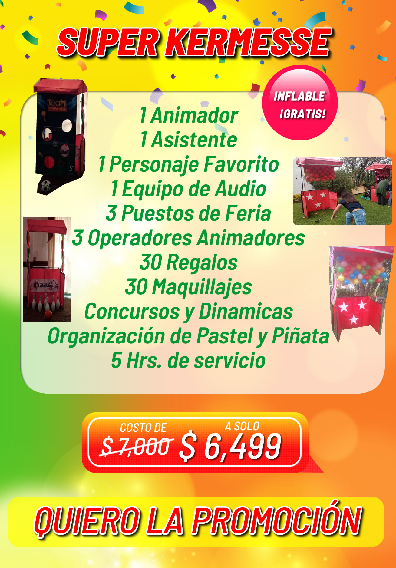Paquete Kermese Fiestas Infantiles 1 Animador<br />
1 Asistente<br />
1 Personaje Favorito<br />
1 Equipo de Audio<br />
3 Puestos de Feria<br />
3 Operadores Animadores<br />
30 Regalos<br />
30 Maquillajes<br />
Concursos y Dinamicas<br />
Organización de Pastel y Piñata<br />
5 Hrs. de servicio<br />
