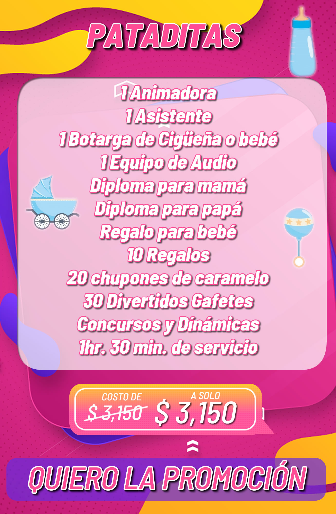 Paquete Baby Shower Paquete Baby Shower<br />
1 Animadora<br />
1 Asistente<br />
1 Botarga de Cigüeña o bebé<br />
1 Equipo de Audio<br />
Diploma para mamá<br />
Diploma para papá<br />
Regalo para bebé<br />
10 Regalos<br />
20 chupones de caramelo<br />
30 Divertidos Gafetes<br />
Concursos y Dínámicas<br />
1hr. 30 min. de servicio
